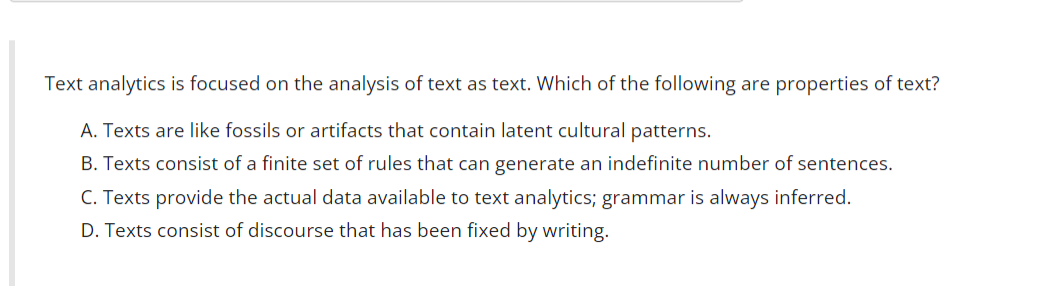 Text analytics is focused on the analysis of text as text. Which of the following are properties of text?
A. Texts are like fossils or artifacts that contain latent cultural patterns.
B. Texts consist of a finite set of rules that can generate an indefinite number of sentences.
C. Texts provide the actual data available to text analytics; grammar is always inferred.
D. Texts consist of discourse that has been fixed by writing.