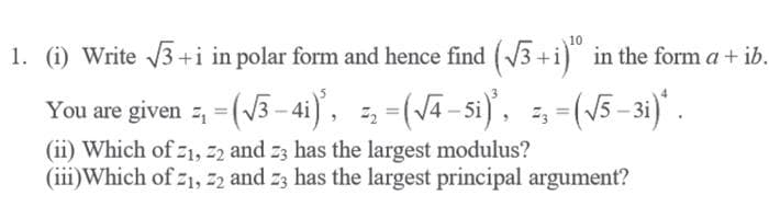 10
1. (i) Write 3+i in polar form and hence find (3+i) in the form a+ ib.
You are given =, = (V3 – 4i), =, =(Jā-si)', =, =(/5–31)* .
(ii) Which of z1, 22 and z3 has the largest modulus?
(iii)Which of z1, 22 and z3 has the largest principal argument?
