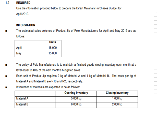 1.2
REQUIRED
Use the information provided below to prepare the Direct Materials Purchases Budget for
April 2019.
INFORMATION
The estimated sales volumes of Product Jip of Polo Manufacturers for April and May 2019 are as
follows:
Units
April
18 000
May
15 000
The policy of Polo Manufacturers is to maintain a finished goods closing inventory each month at a
level equal to 40% of the next month's budgeted sales.
Each unit of Product Jip requires 2 kg of Material A and 1 kg of Material B. The costs per kg of
Material A and Material B are R10 and R20 respectively.
Inventories of materials are expected to be as follows:
Material A
Material B
Opening inventory
5 000 kg
6 000 kg
Closing inventory
1 000 kg
2 000 kg
