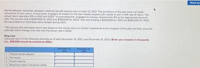 Check my
Stanley Morgan Industries adopted a defined benefit pension plan on April 12, 2021 The provisions of the plan were not made
retroactive to prior years. A local bank, engaged as trustee for the plan assets, expects plan assets to earn a 10% rate of return. The
actual return was also 10% in 2021 and 2022.* A consulting firm, engaged as actuary, recommends 5% as the appropriate discount
rate. The service cost is $240,000 for 2021 and $330,000 for 2022. Year-end funding is $250,000 for 2021 and $260,000 for 2022.
No assumptions or estimates were revised during 2021.
*We assume the estimated return was based on the actual return on similar investments at the inception of the plan and that, since the
estimate didn't change, that also was the actual rate in 2022.
Required:
Calculate each of the following amounts as of both December 31, 2021, and December 31, 2022: (Enter your answers in thousands
(1.e., 200,000 should be entered as 200).)
December 31,
2021
December 31,
2022
1. Projected beneft obligation
2. Plan assets
3. Pension expense
4 Net pension asset or net pension lablity
