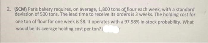 2. (SCM) Paris bakery requires, on average, 1,800 tons of flour each week, with a standard
deviation of 500 tons. The lead time to receive its orders is 3 weeks. The holding cost for
one ton of flour for one week is $8. It operates with a 97.98% in-stock probability. What
would be its average holding cost per ton? (
