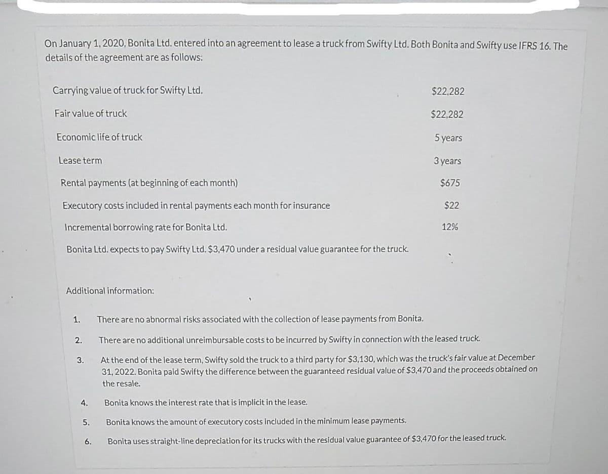 On January 1,2020, Bonita Ltd. entered into an agreement to lease a truck from Swifty Ltd. Both Bonita and Swifty use IFRS 16. The
details of the agreement are as follows:
Carrying value of truck for Swifty Ltd.
$22,282
Fair value of truck
$22,282
Economic life of truck
5 years
Lease term
Зуears
Rental payments (at beginning of each month)
$675
Executory costs included in rental payments each month for insurance
$22
Incremental borrowing rate for Bonita Ltd.
12%
Bonita Ltd. expects to pay Swifty Ltd. $3,470 undera residual value guarantee for the truck.
Additional information:
1.
There are no abnormal risks associated with the collection of lease payments from Bonita.
2.
There are no additional unreimbursable costs to be incurred by Swifty in connection with the leased truck.
At the end of the lease term, Swifty sold the truck to a third party for $3,130, which was the truck's fair value at December
31, 2022. Bonita paid Swifty the difference between the guaranteed residual value of $3,470 and the proceeds obtained on
3.
the resale.
4.
Bonita knows the interest rate that is implicit in the lease.
5.
Bonita knows the amount of executory costs included in the minimum lease payments.
6.
Bonita uses straight-line depreciation for its trucks with the residual value guarantee of $3,470 for the leased truck.
