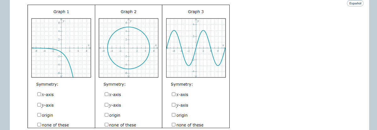 Español
Graph 1
Graph 2
Graph 3
2-
2-
-6
-2
-2
Symmetry:
Symmetry:
Symmetry:
Ox-axis
Ox-axis
Ox-axis
Oy-axis
Oy-axis
Oy-axis
Oorigin
Oorigin
O origin
Onone of these
Onone of these
Onone of these
