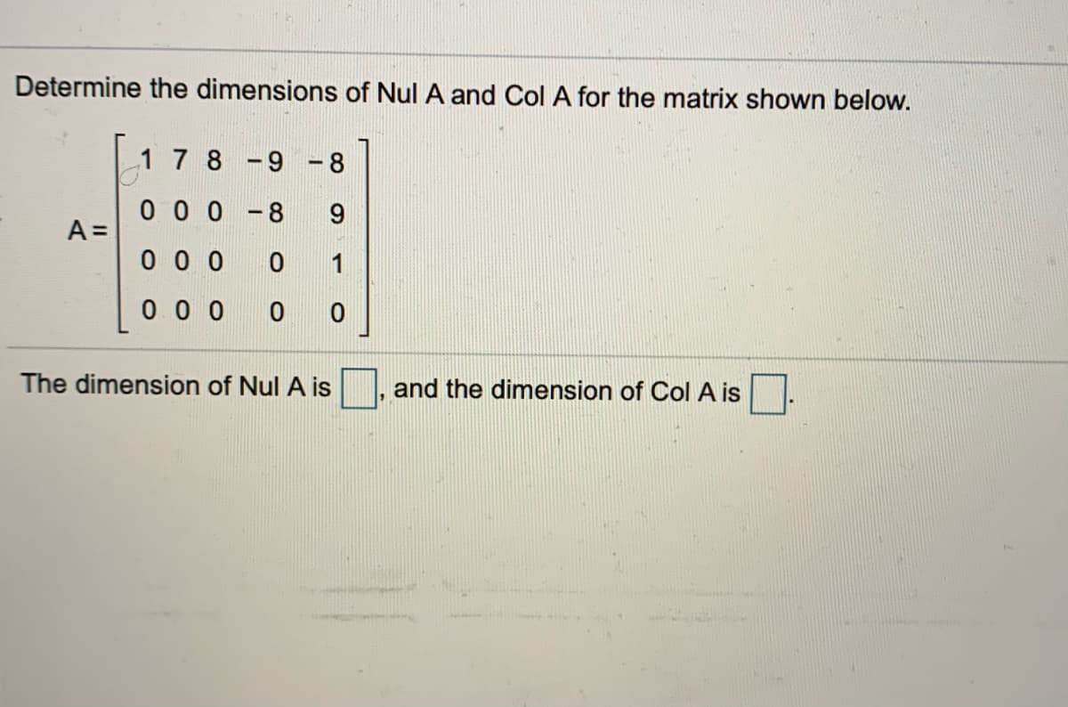 Determine the dimensions of Nul A and Col A for the matrix shown below.
1 7 8-9 -8
0 0 0 -8
A =
0 0 0
1
0 0 0
The dimension of Nul A is
and the dimension of Col A is
