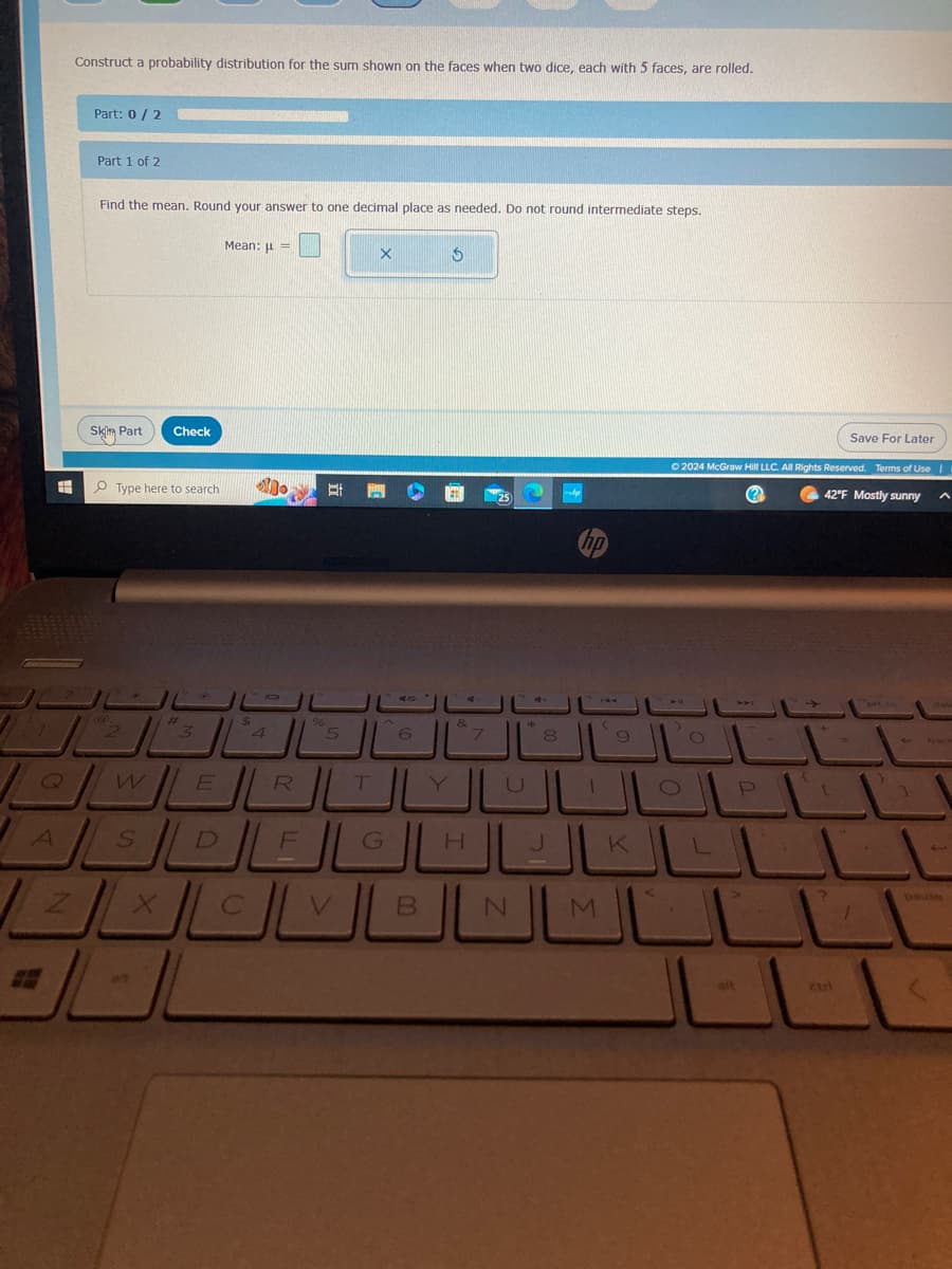 7
#
Construct a probability distribution for the sum shown on the faces when two dice, each with 5 faces, are rolled.
Part: 0/2
Part 1 of 2
Find the mean. Round your answer to one decimal place as needed. Do not round intermediate steps.
Sk Part
@
Type here
W
AS
Check
aft
#
Mean: μ =
E
$
no Et
5
R
DEL
T
الالعـالل
V
X
G
6
B
Y
&
H
7
J
8
J
(
1
NLM
9
K
Save For Later
© 2024 McGraw Hill LLC. All Rights Reserved. Terms of Use |
42°F Mostly sunny
?
O
O
L
U
ait
P
745
+
[
?
1
1
3
pause