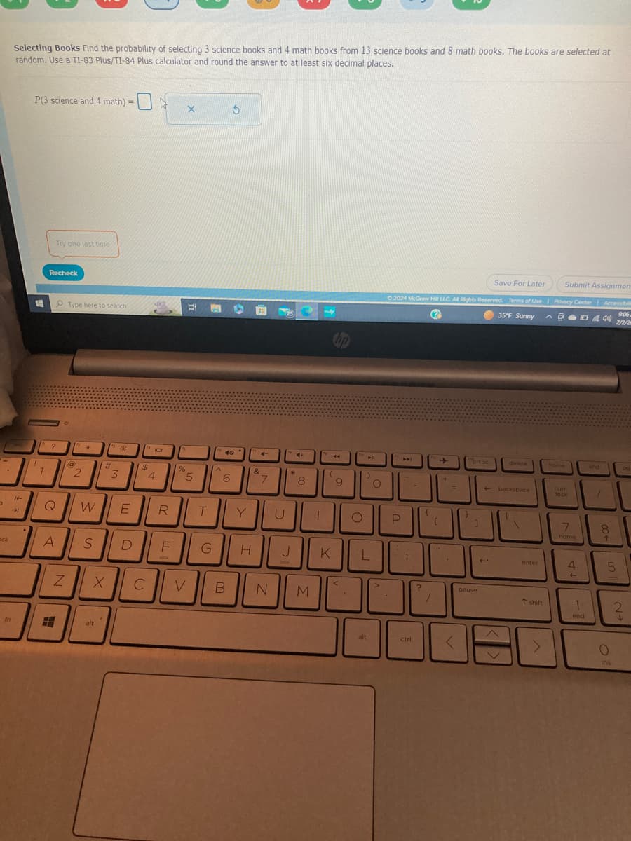 D
ock
Selecting Books Find the probability of selecting 3 science books and 4 math books from 13 science books and 8 math books. The books are selected at
random. Use a TI-83 Plus/TI-84 Plus calculator and round the answer to at least six decimal places.
→
fn
P(3 science and 4 math) =
#
W
12
1
Recheck
Try one last time
Q
A
#H
Z
Type here to search.
O
@
2
.
W
S
#
X
alt
*
3
E
D
$
C
4
4
R
F
8
%
X
BI
5
V
T
G
^
40
6
5
B
Y
H
4-
4
&
7
U
25
4+
*
J
8
N M
T
144
(
K
9
<
O
▶11
L
alt
O
>
Save For Later
Submit Assignmen
Ⓒ2024 McGraw Hill LLC. All Rights Reserved. Terms of Use | Privacy Center Accessibi
35°F Sunny
9:06
2/2/2
?
ADD40
P
C
AMI
-
ctrl
10
?
➜
7
+
14
<
}
brt sc
]
pause
delete
← backspace
1
enter
t shift
home
num
Tock
7
home
4
←
1
end
end
7
00+
5
O
ins
pg
2