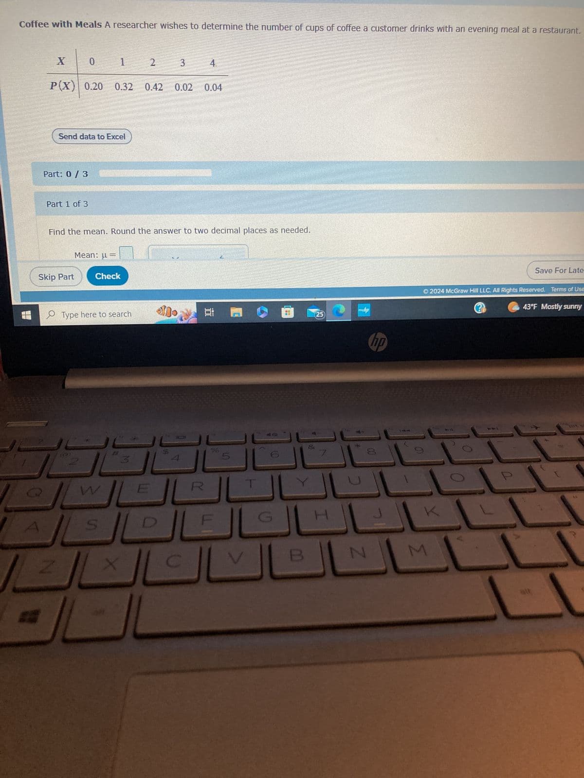 Coffee with Meals A researcher wishes to determine the number of cups of coffee a customer drinks with an evening meal at a restaurant.
X
P(X) 0.20 0.32
Send data to Excel
Part: 0 / 3
Part 1 of 3
Skip Part
1
Mean: =
Check
Type here to search
W
Find the mean. Round the answer to two decimal places as needed.
S
X
92
2
3
0.42
E
3
Mo
S
0.02 0.04
4
1001
18
%
V
B
25
H
N
hp
Ⓒ2024 McGraw Hill LLC. All Rights Reserved. Terms of Use
43°F Mostly sunny
K
Save For Late
M