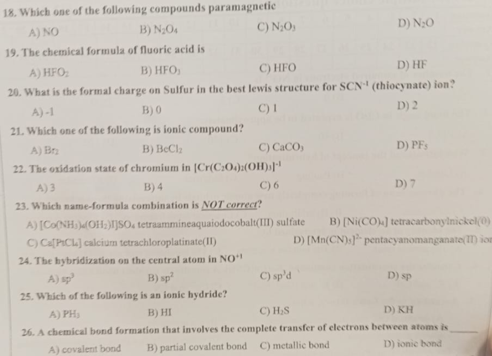 18. Which one of the following compounds paramagnetic
A) NO
B) N204
C) N₂O3
19. The chemical formula of fluoric acid is
A) HFO₂
B) HFO,
C) HFO
D) HF
20. What is the formal charge on Sulfur in the best lewis structure for SCN¹ (thiocynate) ion?
A)-1
B) 0
C) 1
D) 2
21. Which one of the following is ionic compound?
C) CaCO3
A) Br₂
B) BeClz
22. The oxidation state of chromium in [Cr(C2O4)2(OH)3]-¹
C) 6
A) 3
B) 4
23. Which name-formula combination is NOT correct?
D) N₂O
C) sp'd
D) PF's
D) 7
A) [Co(NH3)4(OH₂)IJSO4 tetraammineaquaiodocobalt(III) sulfate B) [Ni(CO)4] tetracarbonyInickel(0)
C) Ca[PICL] calcium tetrachloroplatinate(II)
D) [Mn(CN)s] pentacyanomanganate() ion
24. The hybridization on the central atom in NO+¹
D) sp
A) sp³
B) sp²
25. Which of the following is an ionic hydride?
A) PH3
B) HI
C) H₂S
D) KH
26. A chemical bond formation that involves the complete transfer of electrons between atoms is
A) covalent bond
B) partial covalent bond C) metallic bond
D) ionic bond