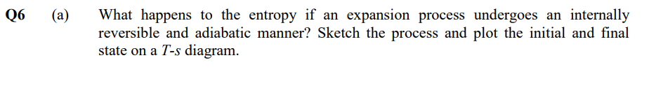 Q6
(a)
What happens to the entropy if an expansion process undergoes an internally
reversible and adiabatic manner? Sketch the process and plot the initial and final
state on a T-s diagram.