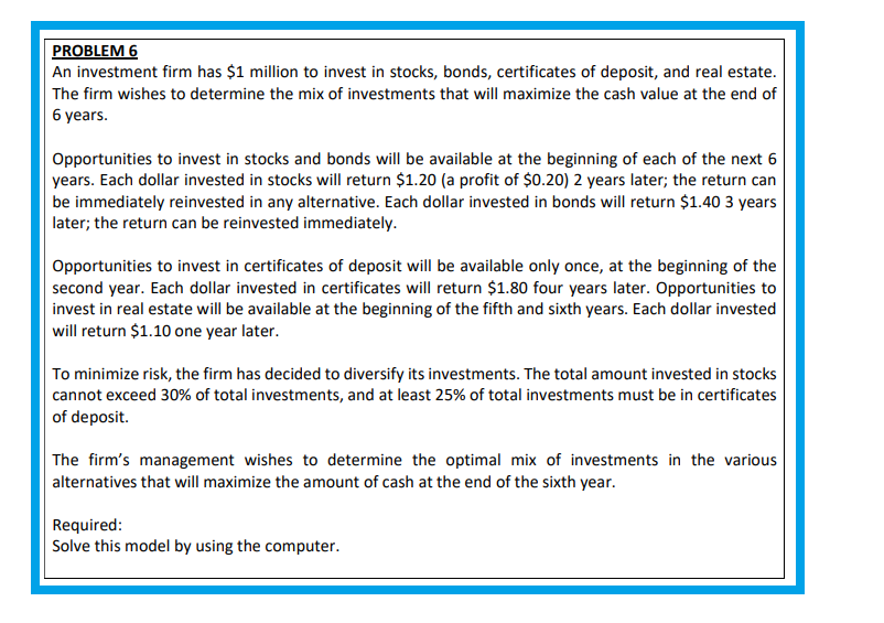 PROBLEM 6
An investment firm has $1 million to invest in stocks, bonds, certificates of deposit, and real estate.
The firm wishes to determine the mix of investments that will maximize the cash value at the end of
6 years.
Opportunities to invest in stocks and bonds will be available at the beginning of each of the next 6
years. Each dollar invested in stocks will return $1.20 (a profit of $0.20) 2 years later; the return can
be immediately reinvested in any alternative. Each dollar invested in bonds will return $1.40 3 years
later; the return can be reinvested immediately.
Opportunities to invest in certificates of deposit will be available only once, at the beginning of the
second year. Each dollar invested in certificates will return $1.80 four years later. Opportunities to
invest in real estate will be available at the beginning of the fifth and sixth years. Each dollar invested
will return $1.10 one year later.
To minimize risk, the firm has decided to diversify its investments. The total amount invested in stocks
cannot exceed 30% of total investments, and at least 25% of total investments must be in certificates
of deposit.
The firm's management wishes to determine the optimal mix of investments in the various
alternatives that will maximize the amount of cash at the end of the sixth year.
Required:
Solve this model by using the computer.