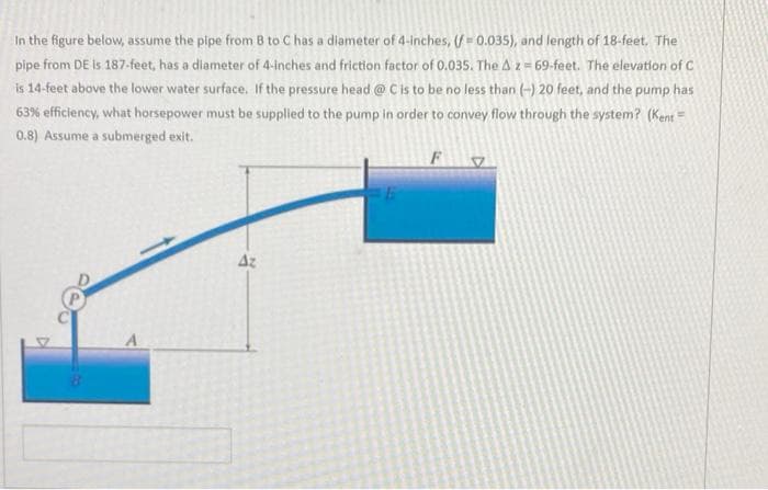 In the figure below, assume the pipe from B to C has a diameter of 4-inches, (f = 0.035), and length of 18-feet. The
pipe from DE is 187-feet, has a diameter of 4-inches and friction factor of 0.035. The Az = 69-feet. The elevation of C
is 14-feet above the lower water surface. If the pressure head @ C is to be no less than (-) 20 feet, and the pump has
63% efficiency, what horsepower must be supplied to the pump in order to convey flow through the system? (Kent =
0.8) Assume a submerged exit.
Az