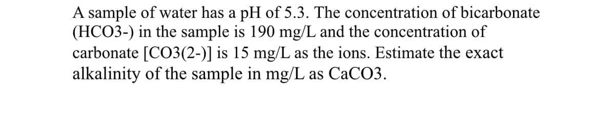 A sample of water has a pH of 5.3. The concentration of bicarbonate
(HCO3-) in the sample is 190 mg/L and the concentration of
carbonate [CO3(2-)] is 15 mg/L as the ions. Estimate the exact
alkalinity of the sample in mg/L as CACO3.
