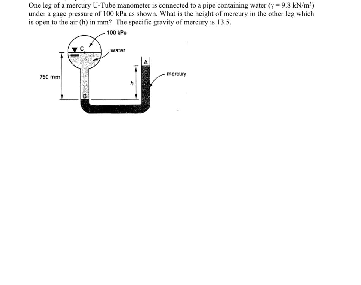 One leg of a mercury U-Tube manometer is connected to a pipe containing water (y = 9.8 kN/m³)
under a gage pressure of 100 kPa as shown. What is the height of mercury in the other leg which
is open to the air (h) in mm? The specific gravity of mercury is 13.5.
100 kPa
water
mercury
750 mm
