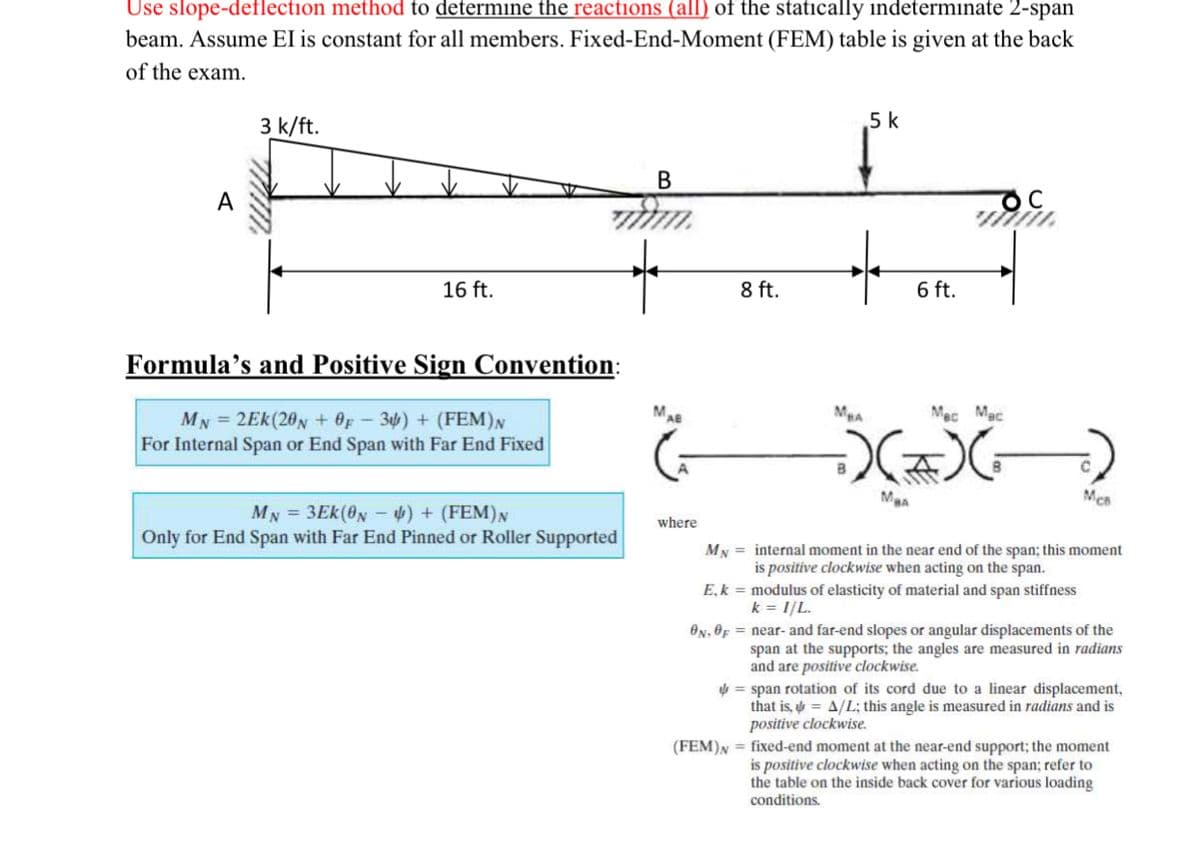 Use slope-deflection method to determine the reactions (all) of the statically indeterminate 2-span
beam. Assume EI is constant for all members. Fixed-End-Moment (FEM) table is given at the back
of the exam.
3 k/ft.
5 k
В
16 ft.
8 ft.
6 ft.
Formula’s and Positive Sign Convention:
MA
Mec Mac
MN = 2Ek(20N + OF - 3) + (FEM)N
For Internal Span or End Span with Far End Fixed
Mea
MN = 3Ek(0N - 4) + (FEM)N
Only for End Span with Far End Pinned or Roller Supported
where
MN = internal moment in the near end of the span; this moment
is positive clockwise when acting on the span.
E,k = modulus of elasticity of material and span stiffness
k = 1/L.
ON, OF = near- and far-end slopes or angular displacements of the
span at the supports; the angles are measured in radians
and are positive clockwise.
= span rotation of its cord due to a linear displacement,
that is, = A/L; this angle is measured in radians and is
positive clockwise.
(FEM)N = fixed-end moment at the near-end support; the moment
is positive clockwise when acting on the span; refer to
the table on the inside back cover for various loading
conditions.
