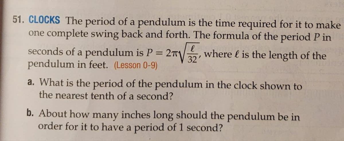 51. CLOCKS The period of a pendulum is the time required for it to make
one complete swing back and forth. The formula of the period P in
where is the length of the
2√ √3/2
l
seconds of a pendulum is P = 2π1
pendulum in feet. (Lesson 0-9)
a. What is the period of the pendulum in the clock shown to
the nearest tenth of a second?
b. About how many inches long should the pendulum be in
order for it to have a period of 1 second?