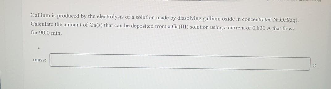 Gallium is produced by the electrolysis of a solution made by dissolving gallium oxide in concentrated NaOH(aq).
Calculate the amount of Ga(s) that can be deposited from a Ga(III) solution using a current of 0.830 A that flows
for 90.0 min.
mass:
