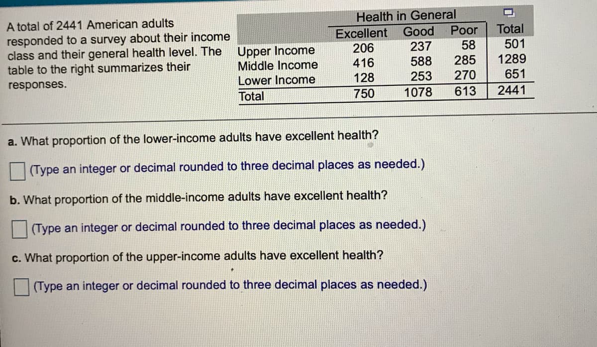 Health in General
A total of 2441 American adults
Total
Good
Poor
Excellent
206
responded to a survey about their income
class and their general health level. The
table to the right summarizes their
501
1289
237
58
Upper Income
Middle Income
416
588
285
128
253
270
651
Lower Income
responses.
750
1078
613
2441
Total
a. What proportion of the lower-income adults have excellent health?
(Type an integer or decimal rounded to three decimal places as needed.)
b. What proportion of the middle-income adults have excellent health?
(Type an integer or decimal rounded to three decimal places as needed.).
c. What proportion of the upper-income adults have excellent health?
(Type an integer or decimal rounded to three decimal places as needed.)
