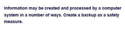 Information may be created and processed by a computer
system in a number of ways. Create a backup as a safety
measure.