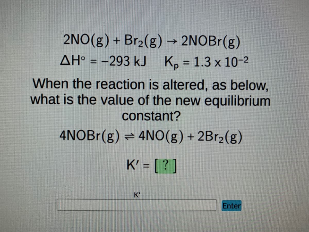 2NO(g) + Br₂(g) → 2NOBr(g)
AH° = -293 kJ K₂ = 1.3 x 10-2
Kp
When the reaction is altered, as below,
what is the value of the new equilibrium
constant?
4NOBr(g) = 4NO(g) + 2Br₂(g)
K' = [?]
K'
Enter