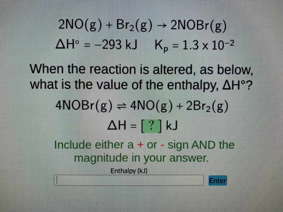 2NO(g) + Br₂(g) → 2NOBr(g)
AH° = -293 kJ K₂ = 1.3 x 10-2
When the reaction is altered, as below,
what is the value of the enthalpy, AH°?
4NOBr(g) = 4NO(g) + 2Br₂(g)
ΔΗ = [ ? ] kJ
Include either a + or - sign AND the
magnitude in your answer.
Enthalpy (kJ)
Enter