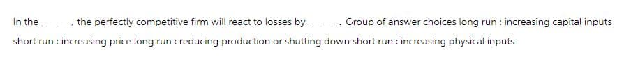 In the _____ the perfectly competitive firm will react to losses by __________ Group of answer choices long run: increasing capital inputs
short run: increasing price long run : reducing production or shutting down short run: increasing physical inputs