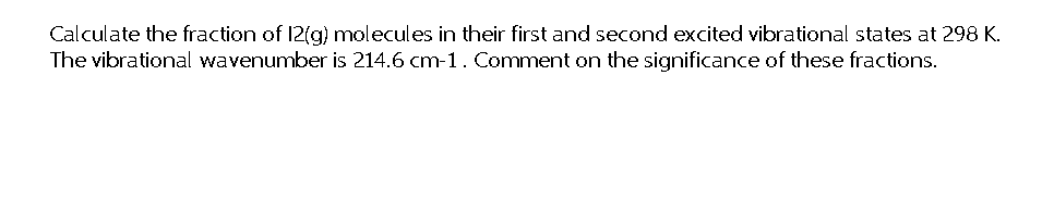 Calculate the fraction of 12(g) molecules in their first and second excited vibrational states at 298 K.
The vibrational wavenumber is 214.6 cm-1. Comment on the significance of these fractions.
