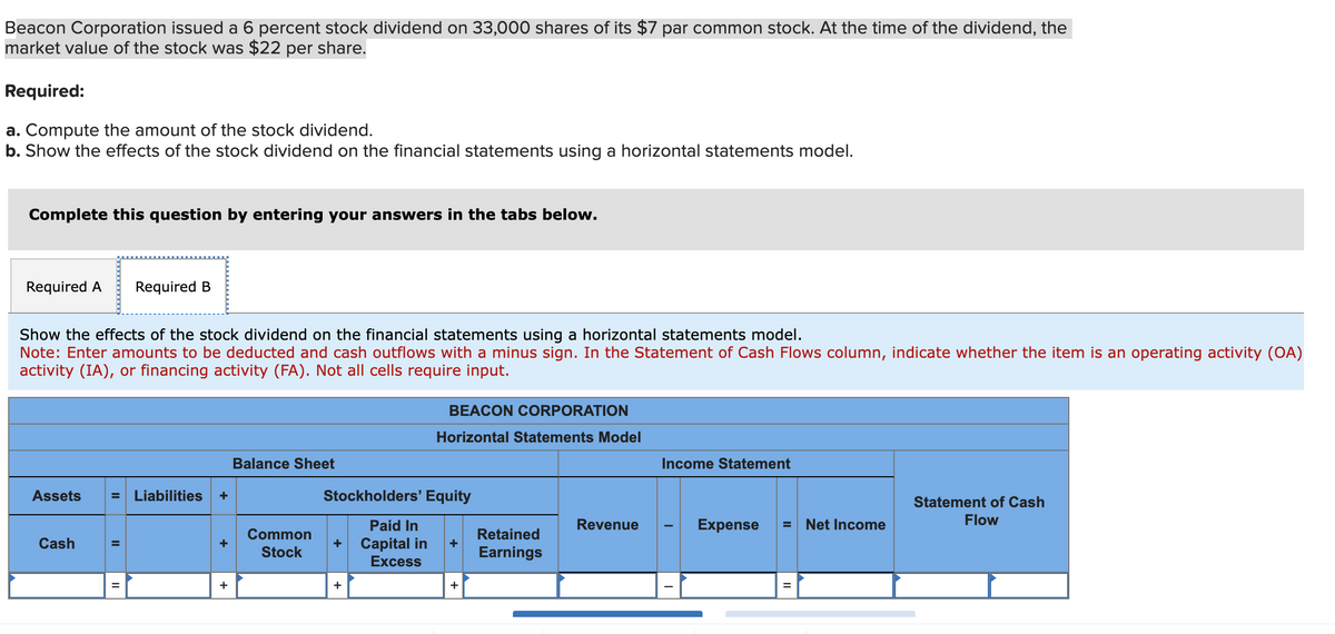 Beacon Corporation issued a 6 percent stock dividend on 33,000 shares of its $7 par common stock. At the time of the dividend, the
market value of the stock was $22 per share.
Required:
a. Compute the amount of the stock dividend.
b. Show the effects of the stock dividend on the financial statements using a horizontal statements model.
Complete this question by entering your answers in the tabs below.
Required A Required B
Show the effects of the stock dividend on the financial statements using a horizontal statements model.
Note: Enter amounts to be deducted and cash outflows with a minus sign. In the Statement of Cash Flows column, indicate whether the item is an operating activity (OA)
activity (IA), or financing activity (FA). Not all cells require input.
Assets = Liabilities
Cash
II
+
+
Balance Sheet
Common
Stock
BEACON CORPORATION
Horizontal Statements Model
Stockholders' Equity
Paid In
+ Capital in +
Excess
+
+
Retained
Earnings
Revenue
Income Statement
Expense
Net Income
Statement of Cash
Flow