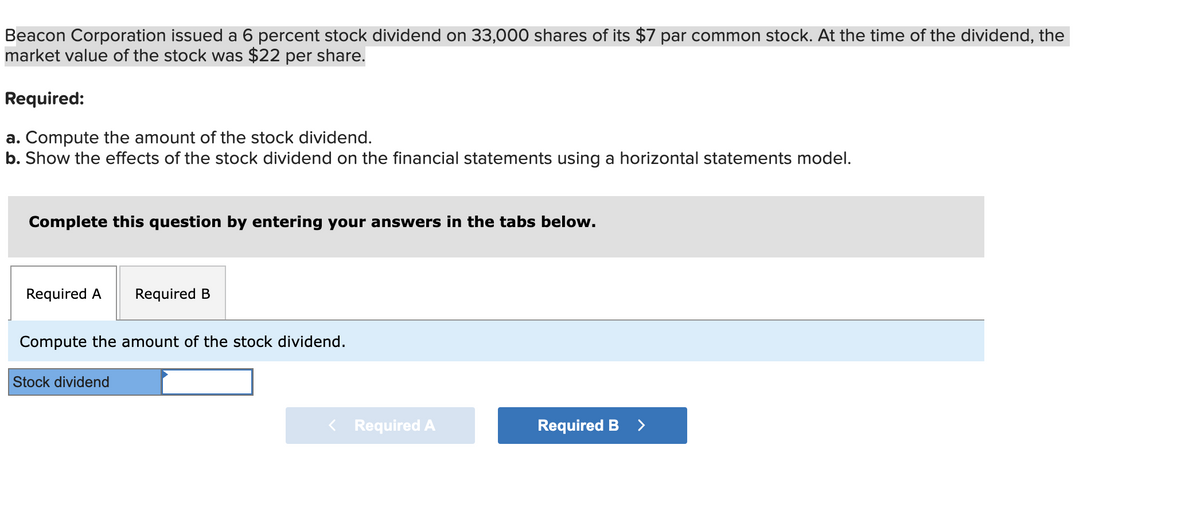 Beacon Corporation issued a 6 percent stock dividend on 33,000 shares of its $7 par common stock. At the time of the dividend, the
market value of the stock was $22 per share.
Required:
a. Compute the amount of the stock dividend.
b. Show the effects of the stock dividend on the financial statements using a horizontal statements model.
Complete this question by entering your answers in the tabs below.
Required A Required B
Compute the amount of the stock dividend.
Stock dividend
Required A
Required B >