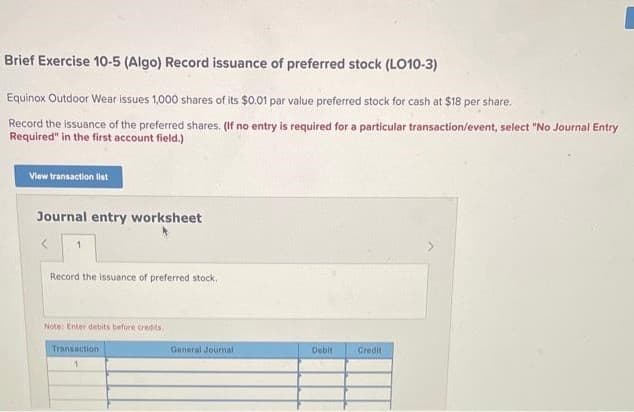 Brief Exercise 10-5 (Algo) Record issuance of preferred stock (LO10-3)
Equinox Outdoor Wear issues 1,000 shares of its $0.01 par value preferred stock for cash at $18 per share.
Record the issuance of the preferred shares. (If no entry is required for a particular transaction/event, select "No Journal Entry
Required" in the first account field.)
View transaction list
Journal entry worksheet
1
Record the issuance of preferred stock.
Note: Enter debits before credits.
Transaction
1
General Journal
Debit
Credit