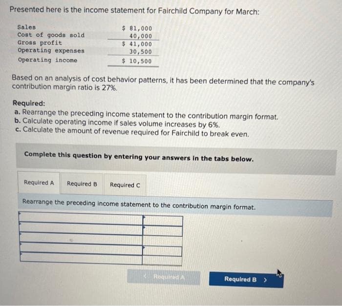 Presented here is the income statement for Fairchild Company for March:
Sales
Cost of goods sold
Gross profit
Operating expenses
Operating income.
$ 81,000
40,000
$ 41,000
30,500
$ 10,500
Based on an analysis of cost behavior patterns, it has been determined that the company's
contribution margin ratio is 27%.
Required:
a. Rearrange the preceding income statement to the contribution margin format.
b. Calculate operating income if sales volume increases by 6%.
c. Calculate the amount of revenue required for Fairchild to break even.
Complete this question by entering your answers in the tabs below.
Required A Required B Required C
Rearrange the preceding income statement to the contribution margin format.
<Required A
Required B
>