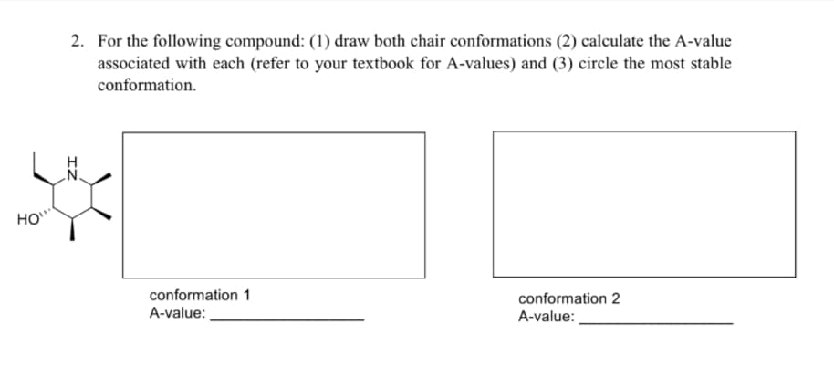 HO"
2. For the following compound: (1) draw both chair conformations (2) calculate the A-value
associated with each (refer to your textbook for A-values) and (3) circle the most stable
conformation.
conformation 1
A-value:
conformation 2
A-value: