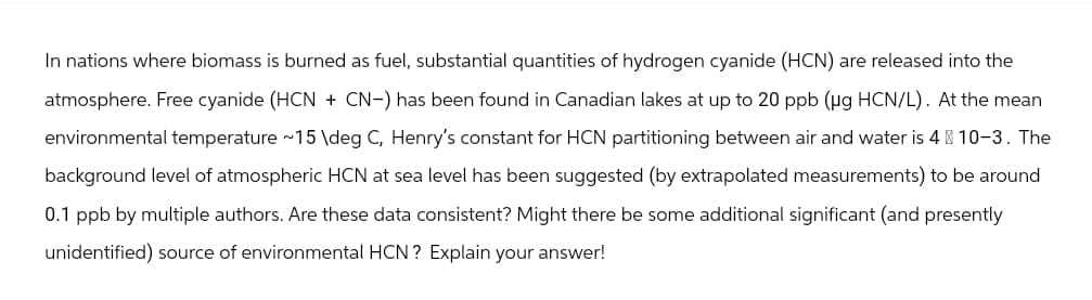 In nations where biomass is burned as fuel, substantial quantities of hydrogen cyanide (HCN) are released into the
atmosphere. Free cyanide (HCN + CN-) has been found in Canadian lakes at up to 20 ppb (µg HCN/L). At the mean
environmental temperature ~15 \deg C, Henry's constant for HCN partitioning between air and water is 4 10-3. The
background level of atmospheric HCN at sea level has been suggested (by extrapolated measurements) to be around
0.1 ppb by multiple authors. Are these data consistent? Might there be some additional significant (and presently
unidentified) source of environmental HCN? Explain your answer!