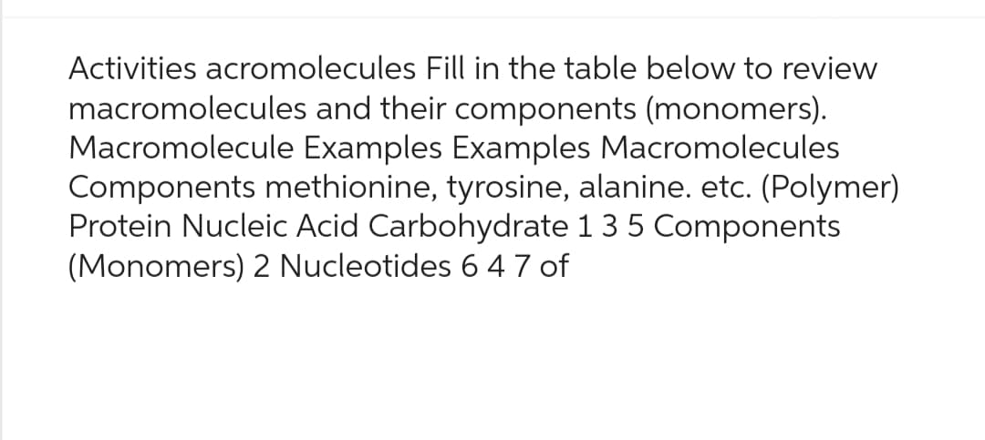 Activities acromolecules Fill in the table below to review
macromolecules and their components (monomers).
Macromolecule Examples Examples Macromolecules
Components methionine, tyrosine, alanine. etc. (Polymer)
Protein Nucleic Acid Carbohydrate 1 3 5 Components
(Monomers) 2 Nucleotides 6 47 of