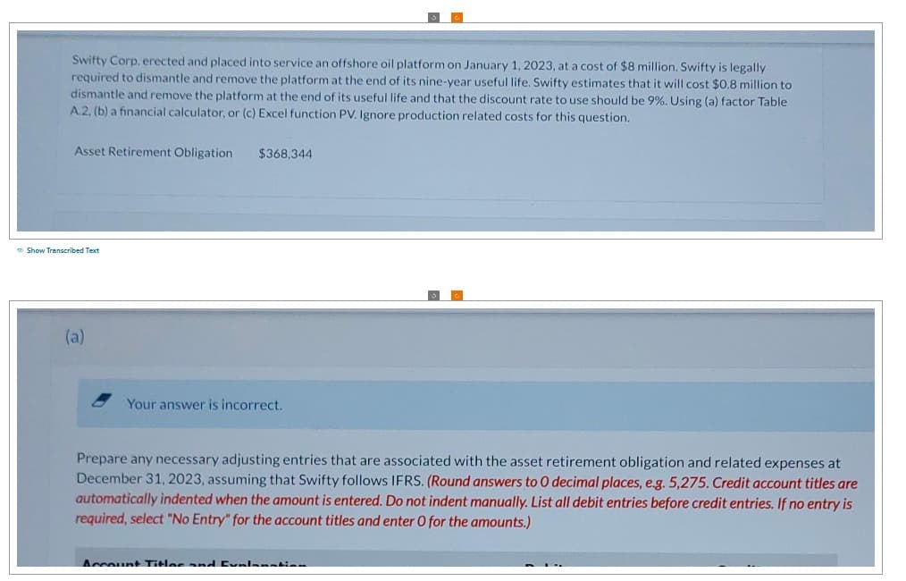 Swifty Corp. erected and placed into service an offshore oil platform on January 1, 2023, at a cost of $8 million. Swifty is legally
required to dismantle and remove the platform at the end of its nine-year useful life. Swifty estimates that it will cost $0.8 million to
dismantle and remove the platform at the end of its useful life and that the discount rate to use should be 9%. Using (a) factor Table
A.2, (b) a financial calculator, or (c) Excel function PV. Ignore production related costs for this question.
Asset Retirement Obligation
Show Transcribed Text
(a)
$368,344
Your answer is incorrect.
Prepare any necessary adjusting entries that are associated with the asset retirement obligation and related expenses at
December 31, 2023, assuming that Swifty follows IFRS. (Round answers to O decimal places, e.g. 5,275. Credit account titles are
automatically indented when the amount is entered. Do not indent manually. List all debit entries before credit entries. If no entry is
required, select "No Entry" for the account titles and enter O for the amounts.)
Account Titles and Explanation