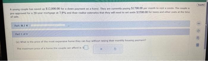 A young couple has saved up $12,000.00 for a down payment on a home. They are currently paying $1700.00 per month to rent a condo. The couple is
pre-approved for a 20-year mortgage at 7.9% and their realtor estimates that they will need to set aside $3500.00 for taxes and other costs at the time
of sale.
Part: 0/4
Part 1 of 4
(a) What is the price of the most expensive home they can buy without raising their monthly housing payment?
The maximum price of a home the couple can afford is $.
X
3
Espanol
M