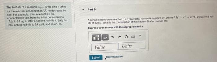 The half-life of a reaction, f/2, is the time it takes
for the reactant concentration (A to decrease by
half. For example, after one half-life the
concentration falls from the initial concentration
(Ale to (Ajo/2, after a second half-life to [A]o/4.
after a third half-life to (Ale/8, and so on. on
Part B.
A certain second-order reaction (B-products) has a rate constant of 1.20x10 M¹
life of 270 s What is the concentration of the reactant B after one half-site?
Express your answer with the appropriate units.
μÁ
Value
Submit
Units
Request Answer
at 27 C and an inital half-