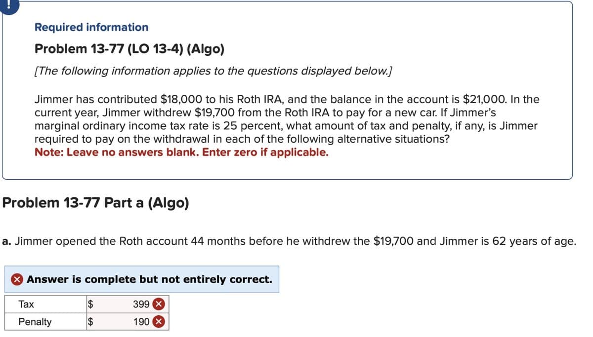 Required information
Problem 13-77 (LO 13-4) (Algo)
[The following information applies to the questions displayed below.]
Jimmer has contributed $18,000 to his Roth IRA, and the balance in the account is $21,000. In the
current year, Jimmer withdrew $19,700 from the Roth IRA to pay for a new car. If Jimmer's
marginal ordinary income tax rate is 25 percent, what amount of tax and penalty, if any, is Jimmer
required to pay on the withdrawal in each of the following alternative situations?
Note: Leave no answers blank. Enter zero if applicable.
Problem 13-77 Part a (Algo)
a. Jimmer opened the Roth account 44 months before he withdrew the $19,700 and Jimmer is 62 years of age.
X Answer is complete but not entirely correct.
Tax
Penalty
LA GA
399
190 X