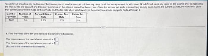 Tax-deferred annuities pay no taxes on the income placed into the account but then pay taxes on all the money when it its withdrawn. Nondeferred plans pay taxes on the income prior to depositing
the money into the account and then only pay taxes on the interest earned by the account. Given the amount set aside in an ordinary annuity each month, the current tax rate, the number of years
that contributions will be made to the annuity, and the tax rate when withdraws from the annuity are made, complete parts a through c
Current Tax
Rate
20%
Monthly Number of Annual Interest
Payment Years
$600
35
Rate
2.9%
Future Tax
Rate
35%
a. Find the value of the tax-deferred and the nondeferred accounts
The future value of the tax-deferred account is $
account is $
The future value of the nondeferred
(Round to the nearest cent as needed.)
Om