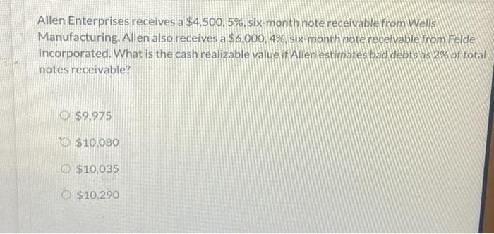 Allen Enterprises receives a $4,500,5%, six-month note receivable from Wells
Manufacturing. Allen also receives a $6.000, 4%, six-month note receivable from Felde
Incorporated. What is the cash realizable value if Allen estimates bad debts as 2% of total
notes receivable?
$9.975
$10,080
O$10,035
O $10,290