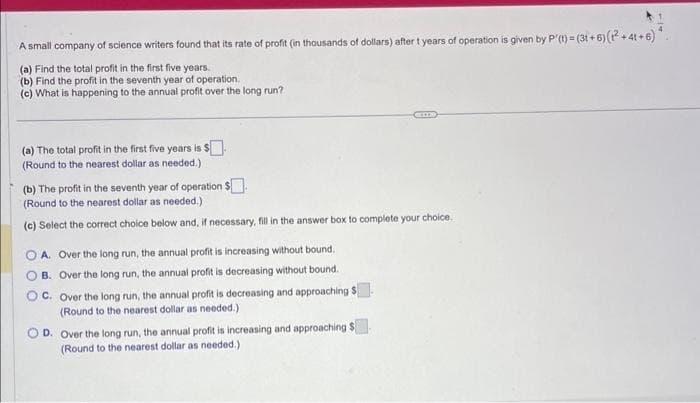 A small company of science writers found that its rate of profit (in thousands of dollars) after t years of operation is given by P'(t) = (31+6) (1² +41+6)
(a) Find the total profit in the first five years.
(b) Find the profit in the seventh year of operation.
(c) What is happening to the annual profit over the long run?
(a) The total profit in the first five years is $.
(Round to the nearest dollar as needed.)
(b) The profit in the seventh year of operation $.
(Round to the nearest dollar as needed.)
(c) Select the correct choice below and, if necessary, fill in the answer box to complete your choice.
OA. Over the long run, the annual profit is increasing without bound.
OB. Over the long run, the annual profit is decreasing without bound.
OC. Over the long run, the annual profit is decreasing and approaching $
(Round to the nearest dollar as needed.)
D. Over the long run, the annual profit is increasing and approaching $
(Round to the nearest dollar as needed.)