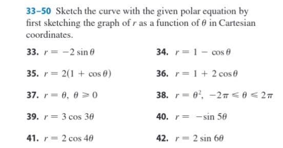 33-50 Sketch the curve with the given polar equation by
first sketching the graph of r as a function of in Cartesian
coordinates.
33. r 2 sin
35. r= 2(1 + cos 0)
37. r = 0,00
39. r 3 cos 30
41. r = 2 cos 40
34. r 1 cos
36. r= 1 + 2 cos 0
38. r=0², -2T ≤ 0 ≤ 2 T
40. r-sin 50
42. r = 2 sin 60