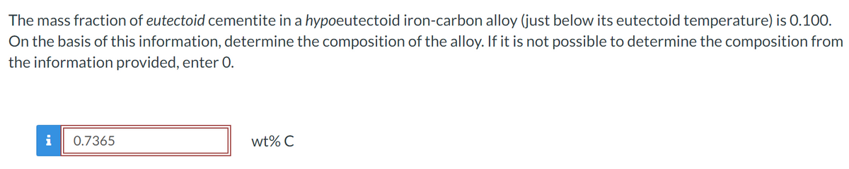 The mass fraction of eutectoid cementite in a hypoeutectoid iron-carbon alloy (just below its eutectoid temperature) is 0.100.
On the basis of this information, determine the composition of the alloy. If it is not possible to determine the composition from
the information provided, enter 0.
0.7365
wt% C