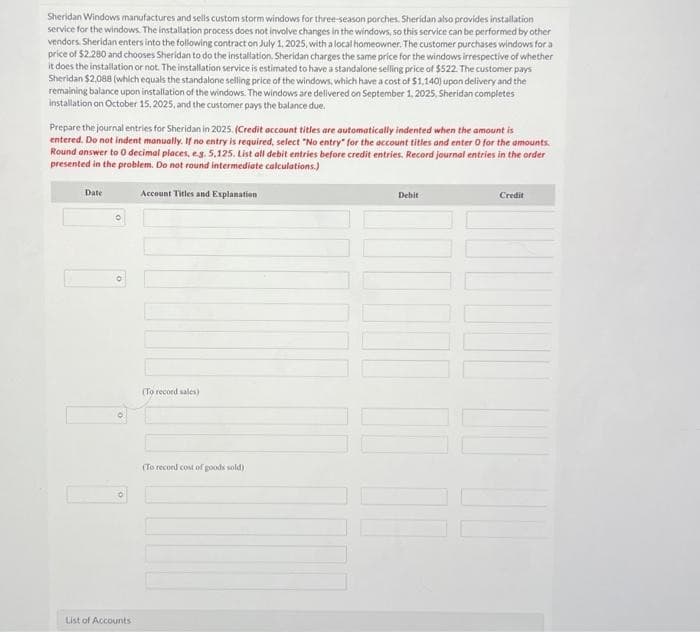 Sheridan Windows manufactures and sells custom storm windows for three-season porches. Sheridan also provides installation
service for the windows. The installation process does not involve changes in the windows, so this service can be performed by other
vendors. Sheridan enters into the following contract on July 1, 2025, with a local homeowner. The customer purchases windows for a
price of $2.280 and chooses Sheridan to do the installation. Sheridan charges the same price for the windows irrespective of whether
it does the installation or not. The installation service is estimated to have a standalone selling price of $522. The customer pays
Sheridan $2,088 (which equals the standalone selling price of the windows, which have a cost of $1,140) upon delivery and the
remaining balance upon installation of the windows. The windows are delivered on September 1, 2025, Sheridan completes
installation on October 15, 2025, and the customer pays the balance due.
Prepare the journal entries for Sheridan in 2025. (Credit account titles are automatically indented when the amount is
entered. Do not indent manually. If no entry is required, select "No entry" for the account titles and enter O for the amounts.
Round answer to 0 decimal places, e.g. 5,125, List all debit entries before credit entries. Record journal entries in the order
presented in the problem. Do not round intermediate calculations.)
Date
O
List of Accounts
Account Titles and Explanation
(To record sales)
(To record cost of goods sold)
Debit
111
Credit