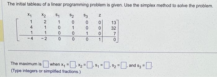 The initial tableau of a linear programming problem is given. Use the simplex method to solve the problem.
X₁
X₂
S₁
$2
2
1
0
1
0
1
0
0
0
0
4
1
-4
1
-2
$3
0
0
1.
0
1000N
13
32
7
The maximum is when x₁ = ₁x₂=₁ $₁=₁ $₂= and s3 = -
*2
(Type integers or simplified fractions.)