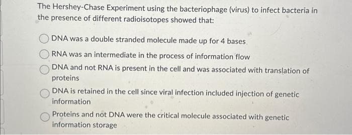 The Hershey-Chase Experiment using the bacteriophage (virus) to infect bacteria in
the presence of different radioisotopes showed that:
DNA was a double stranded molecule made up for 4 bases
RNA was an intermediate in the process of information flow
DNA and not RNA is present in the cell and was associated with translation of
proteins
DNA is retained in the cell since viral infection included injection of genetic
information
Proteins and not DNA were the critical molecule associated with genetic
information storage