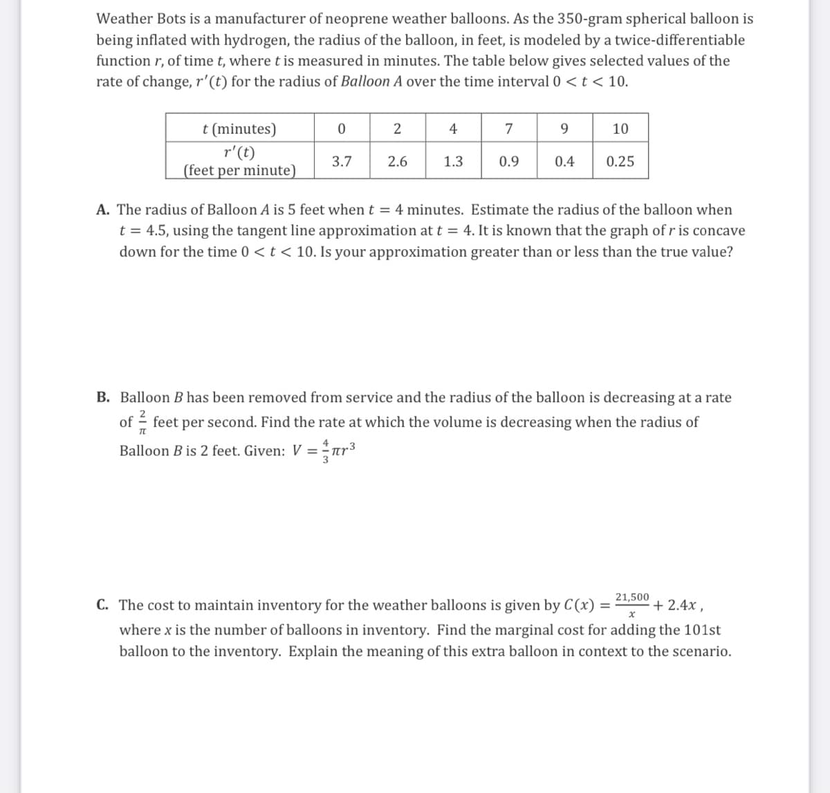 Weather Bots is a manufacturer of neoprene weather balloons. As the 350-gram spherical balloon is
being inflated with hydrogen, the radius of the balloon, in feet, is modeled by a twice-differentiable
function r, of time t, where t is measured in minutes. The table below gives selected values of the
rate of change, r'(t) for the radius of Balloon A over the time interval 0 < t < 10.
t (minutes)
2
4
7
9.
10
r'(t)
(feet per minute)
3.7
2.6
1.3
0.9
0.4
0.25
A. The radius of Balloon A is 5 feet whent = 4 minutes. Estimate the radius of the balloon when
t = 4.5, using the tangent line approximation at t = 4. It is known that the graph of r is concave
down for the time 0 < t < 10. Is your approximation greater than or less than the true value?
B. Balloon B has been removed from service and the radius of the balloon is decreasing at a rate
of - feet per second. Find the rate at which the volume is decreasing when the radius of
Balloon B is 2 feet. Given: V = ar³
%3D
21,500
С. Th
cost
maintain inventory for the weather balloons is given by C(x)
2.4x ,
where x is the number of balloons in inventory. Find the marginal cost for adding the 101st
balloon to the inventory. Explain the meaning of this extra balloon in context to the scenario.
