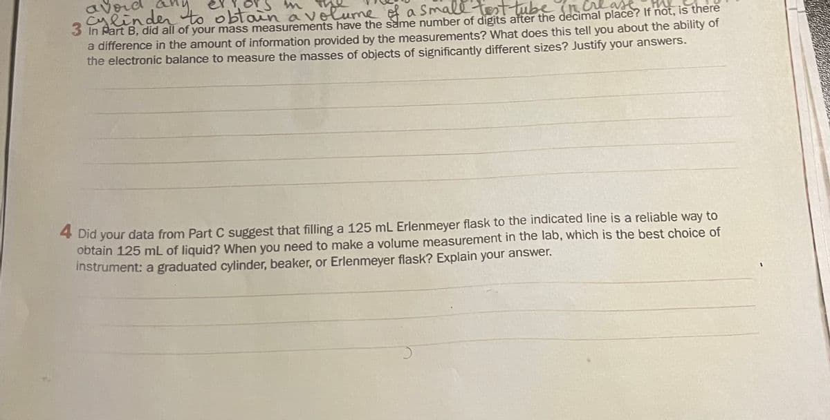 avord any
ors m
Cylinden to obtain avelume of a Small tst tube nure
a in Part B, did all of your mass measurements have the same number of digits after the decimal place? If not, is there
a difference in the amount of information provided by the measurements? What does this tell you about the ability of
the electronic balance to measure the masses of objects of significantly different sizes? Justify your answers.
4 Did your data from Part C suggest that filling a 125 mL Erlenmeyer flask to the indicated line is a reliable way to
obtain 125 mL of liquid? When you need to make a volume measurement in the lab, which is the best choice of
Instrument: a graduated cylinder, beaker, or Erlenmeyer flask? Explain your answer.

