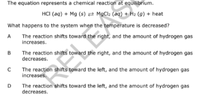 The equation represents a chemical reaction at equilibrium.
HCI (aq) + Mg (s) 2 MGCI2 (aq) + H2 (g) + heat
What happens to the system when the temperature is decreased?
The reaction shifts toward the right, and the amount of hydrogen gas
increases.
A
B
The reaction shifts toward the right, and the amount of hydrogen gas
decreases.
The reaction shifts toward the left, and the amount of hydrogen gas
increases.
D
The reaction shifts toward the left, and the amount of hydrogen gas
decreases.
