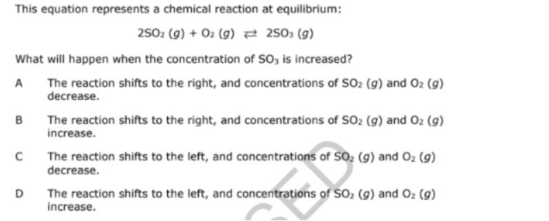 This equation represents a chemical reaction at equilibrium:
2502 (g) + O2 (g) 7 2503 (g)
What will happen when the concentration of SO3 is increased?
A
The reaction shifts to the right, and concentrations of SO2 (9) and O2 (9)
decrease.
B
The reaction shifts to the right, and concentrations of SO2 (g) and O2 (g)
increase.
The reaction shifts to the left, and concentrations of SO2 (9) and O2 (g)
decrease.
The reaction shifts to the left, and concentrations of SO2 (g) and 02 (g)
increase.
D
