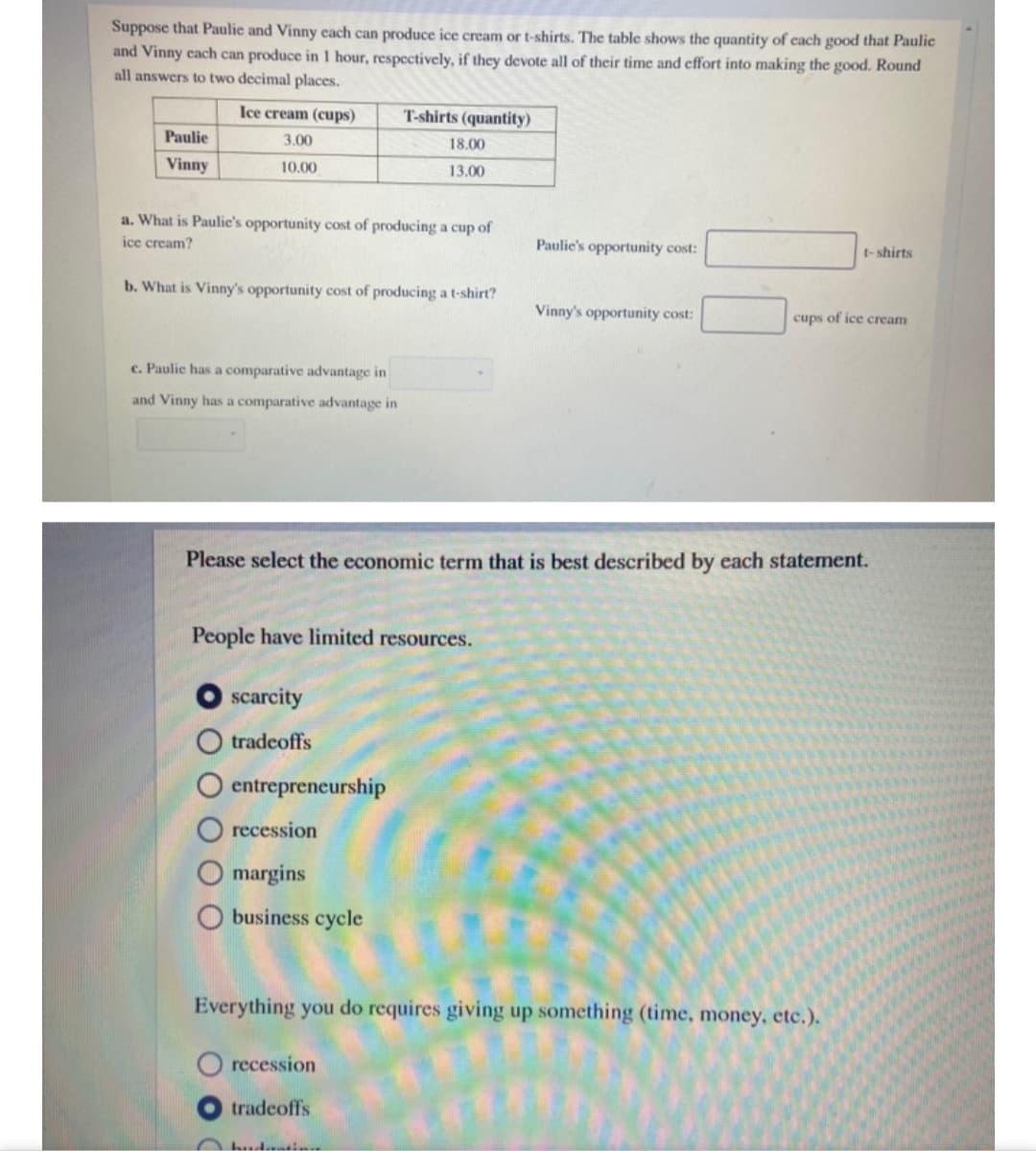 Suppose that Paulie and Vinny each can produce ice cream or t-shirts. The table shows the quantity of cach good that Paulic
and Vinny cach can produce in 1 hour, respectively, if they devote all of their time and effort into making the good. Round
all answers to two decimal places.
Ice cream (cups)
T-shirts (quantity)
Paulie
3.00
18.00
Vinny
10.00
13.00
a. What is Paulie's opportunity cost of producing a cup of
ice cream?
Paulic's opportunity cost:
t- shirts
b. What is Vinny's opportunity cost of producing a t-shirt?
Vinny's opportunity cost:
cups of ice cream
c. Paulie has a comparative advantage in
and Vinny has a comparative advantage in
Please select the economic term that is best described by each statement.
People have limited resources.
scarcity
tradeoffs
entrepreneurship
recession
margins
business cycle
Everything you do requires giving up something (time, money, etc.).
recession
tradeoffs
hudtin
